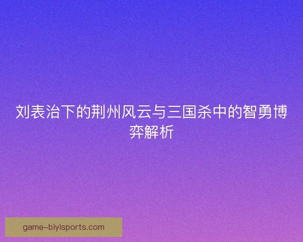刘表治下的荆州风云与三国杀中的智勇博弈解析