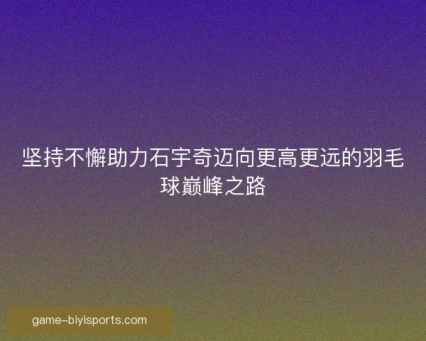 坚持不懈助力石宇奇迈向更高更远的羽毛球巅峰之路