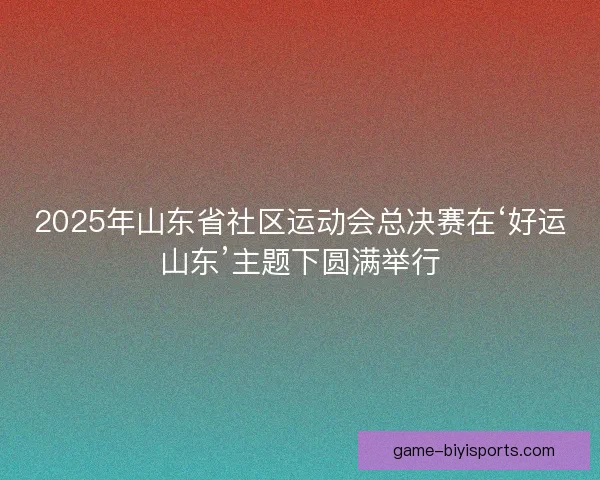 2025年山东省社区运动会总决赛在‘好运山东’主题下圆满举行